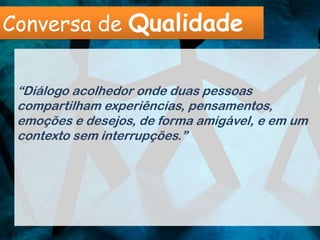 Conversa de Qualidade


 “Diálogo acolhedor onde duas pessoas
 compartilham experiências, pensamentos,
 emoções e desejos, de forma amigável, e em um
 contexto sem interrupções.”
 
