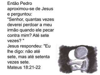 Então Pedro
aproximou-se de Jesus
e perguntou:
"Senhor, quantas vezes
deverei perdoar a meu
irmão quando ele pecar
contra mim? Até sete
vezes? "
Jesus respondeu: "Eu
lhe digo: não até
sete, mas até setenta
vezes sete.
Mateus 18:21-22
 