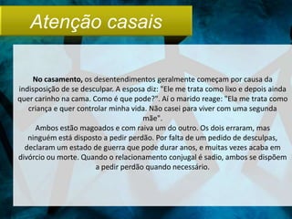 Atenção casais

    No casamento, os desentendimentos geralmente começam por causa da
indisposição de se desculpar. A esposa diz: "Ele me trata como lixo e depois ainda
quer carinho na cama. Como é que pode?". Aí o marido reage: "Ela me trata como
   criança e quer controlar minha vida. Não casei para viver com uma segunda
                                     mãe".
     Ambos estão magoados e com raiva um do outro. Os dois erraram, mas
   ninguém está disposto a pedir perdão. Por falta de um pedido de desculpas,
  declaram um estado de guerra que pode durar anos, e muitas vezes acaba em
divórcio ou morte. Quando o relacionamento conjugal é sadio, ambos se dispõem
                       a pedir perdão quando necessário.
 