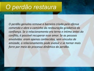 O perdão restaura

 O perdão genuíno remove a barreira criada pela ofensa
 cometida e abre o caminho da restauração gradativa da
 confiança. Se o relacionamento era terno e íntimo antes do
 conflito, é possível recuperar esse amor. Se as pessoas
 envolvidas eram apenas conhecidas, sem vínculos de
 amizade, o relacionamento pode evoluir e se tornar mais
 forre por meio do processo dinâmico do perdão.
 