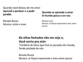 Quando você deixou de me amar
Aprendi a perdoar e a pedir   Quando se aprende a amar
perdão                        O mundo passa a ser seu
Renato Russo                    Renato russo
                                Musica: se fiquei esperando o meu amor
Musica: vinte e nove
                                passar




             De olhos fechados não me vejo e,
             Você sorriu pra mim
             "Cordeiro de Deus que tirai os pecados do mundo,
             Tende piedade de nós.

             Renato Russo
             Musica: se fiquei esperando o meu amor passar
 