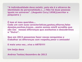 “A individualidade deve existir, pois ela é o alicerce da
identidade da personalidade.(...) Não há duas pessoas
iguais no universo”. (Augusto Cury/1958)(escritor e
psiquiatra )


É isso aí meu queridos...
Cada um com suas características,gestos,olhares,falas
desejos,sonhos,traços...assim somos nós!E acredito que
são nas nossas diferenças que aceitamos e descobrimos
o “Outro”.

Que em 2013 possamos fazer novas conquistas e
trabalhar as diferenças com respeito,amor e amizade!

E mais uma vez...viva a ARTE!!!!!

Um beijo doce

Andrea Tostes/dezembro de 2012
.
 