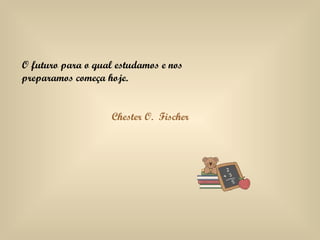 O futuro para o qual estudamos e nos preparamos começa hoje. Chester O.  Fischer 