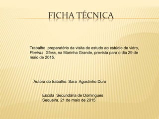 FICHA TÉCNICA
Trabalho preparatório da visita de estudo ao estúdio de vidro,
Poeiras Glass, na Marinha Grande, prevista para o dia 29 de
maio de 2015.
Autora do trabalho: Sara Agostinho Duro
Escola Secundária de Domingues
Sequeira, 21 de maio de 2015
 