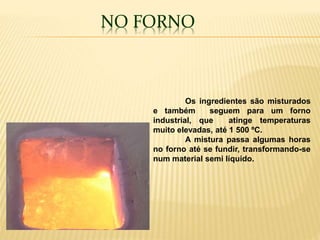 NO FORNO
Os ingredientes são misturados
e também seguem para um forno
industrial, que atinge temperaturas
muito elevadas, até 1 500 ºC.
A mistura passa algumas horas
no forno até se fundir, transformando-se
num material semi líquido.
 