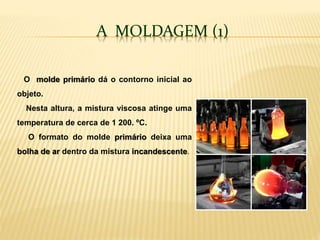 A MOLDAGEM (1)
O molde primário dá o contorno inicial ao
objeto.
Nesta altura, a mistura viscosa atinge uma
temperatura de cerca de 1 200. ºC.
O formato do molde primário deixa uma
bolha de ar dentro da mistura incandescente.
 