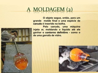 A MOLDAGEM (2)
O objeto segue, então, para um
grande molde final e uma espécie de
canudo é inserido na bolha.
Pelo canudo, uma máquina
injeta ar, moldando o líquido até ele
ganhar o contorno definitivo - como o
de uma garrafa de vidro.
 