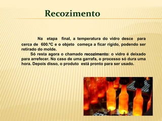 Na etapa final, a temperatura do vidro desce para
cerca de 600.ºC e o objeto começa a ficar rígido, podendo ser
retirado do molde.
Só resta agora o chamado recozimento: o vidro é deixado
para arrefecer. No caso de uma garrafa, o processo só dura uma
hora. Depois disso, o produto está pronto para ser usado.
Recozimento
 