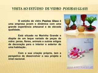 VISITA AO ESTÚDIO DE VIDRO POEIRAS GLASS
O estúdio de vidro Poeiras Glass é
uma empresa jovem e dinâmica com uma
grande experiência artesanal e de elevada
qualidade.
Está situado na Marinha Grande e
dispõe de um leque variado de peças de
vidro: jarras, flores, animais e outros artigos
de decoração para o interior e exterior de
uma habitação .
Com a sua criação própria, tem a
perspetiva de desenvolver o seu projeto a
nível nacional.
 