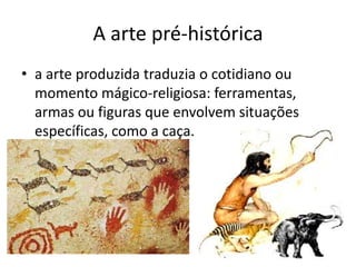 A arte pré-histórica
• a arte produzida traduzia o cotidiano ou
  momento mágico-religiosa: ferramentas,
  armas ou figuras que envolvem situações
  específicas, como a caça.
 