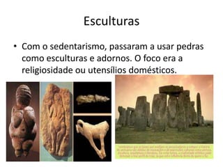 Esculturas
• Com o sedentarismo, passaram a usar pedras
  como esculturas e adornos. O foco era a
  religiosidade ou utensílios domésticos.
 