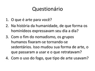 Questionário
1. O que é arte para você?
2. Na história da humanidade, de que forma os
   hominídeos expressavam seu dia a dia?
3. Com o fim do nomadismo, os grupos
   humanos fixaram-se tornando-se
   sedentários. Isso mudou sua forma de arte, o
   que passaram a usar e o que retratavam?
4. Com o uso do fogo, que tipo de arte usavam?
 