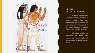 L E I DA
F RON TA L I DA D E
A lei da frontalidade é
a característica mais marcante na
pintura egípcia. Essa regra
determinava que o tronco das
pessoas deveria ser representado
de frente, enquanto a cabeça,
pernas e pés exibidos de perfil.
Os olhos também são
retratados de frente. Essa
maneira de representação cria
uma combinação visual lateral e
frontal.
 