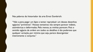 Nas palavras do historiador da arte Ernst Gombrich:
“Vale a pena pegar um lápis e tentar reproduzir um desses desenhos
egípcios “primitivos”. Nossas tentativas vão sempre parecer inábeis,
assimétricas e deformadas. Pelo menos, as minhas parecem. Pois o
sentido egípcio de ordem em todos os detalhes é tão poderoso que
qualquer variação, por mínima que seja, parece desorganizar
inteiramente o conjunto.”
 