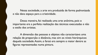 Nessa sociedade, a arte era produzida de forma padronizada
e não dava espaço para a criatividade.
Dessa maneira, foi realizada uma arte anônima, pois o
importante era a perfeita realização das técnicas executadas e não
o estilo dos artistas.
A dimensão das pessoas e objetos não caracterizava uma
relação de proporção e distância, mas sim os níveis hierárquicos
daquela sociedade.Assim, o faraó era sempre o maior dentre as
figuras representadas numa pintura.
 