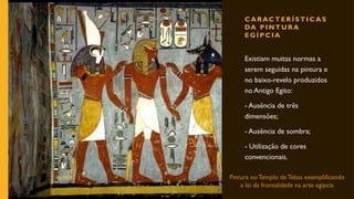 C A R AC T E R Í S T I C A S
DA P I N T U R A
E G Í P C I A
Existiam muitas normas a
serem seguidas na pintura e
no baixo-revelo produzidos
no Antigo Egito:
- Ausência de três
dimensões;
- Ausência de sombra;
- Utilização de cores
convencionais.
Pintura no Templo de Tebas exemplificando
a lei da frontalidade na arte egípcia
 