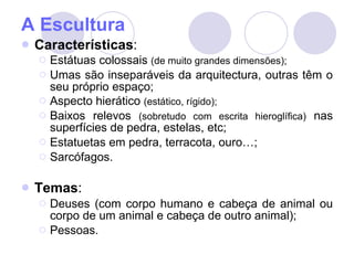 A Escultura Características : Estátuas colossais  (de muito grandes dimensões); Umas são inseparáveis da arquitectura, outras têm o seu próprio espaço; Aspecto hierático  (estático, rígido); Baixos relevos  (sobretudo com escrita hieroglífica)  nas superfícies de pedra, estelas, etc; Estatuetas em pedra, terracota, ouro…; Sarcófagos. Temas : Deuses (com corpo humano e cabeça de animal ou corpo de um animal e cabeça de outro animal); Pessoas. 