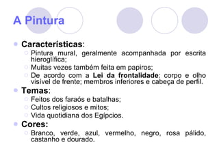 A Pintura Características : Pintura mural, geralmente acompanhada por escrita hieroglífica; Muitas vezes também feita em papiros; De acordo com a  Lei da frontalidade : corpo e olho visível de frente; membros inferiores e cabeça de perfil.  Temas : Feitos dos faraós e batalhas; Cultos religiosos e mitos; Vida quotidiana dos Egípcios. Cores: Branco, verde, azul, vermelho, negro, rosa pálido, castanho e dourado. 