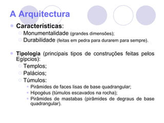 A Arquitectura Características : Monumentalidade  (grandes dimensões); Durabilidade  (feitas em pedra para durarem para sempre). Tipologia  (principais tipos de construções feitas pelos Egípcios): Templos; Palácios; Túmulos: Pirâmides de faces lisas de base quadrangular; Hipogéus (túmulos escavados na rocha); Pirâmides de mastabas (pirâmides de degraus de base quadrangular). 
