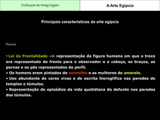 CivilizaçãodoAntigo Egipto A Arte Egípcia
Principais características da arte egípcia
Pintura
• Lei da Frontalidade –> representação da figura humana em que o troco
era representado de frente para o observador e a cabeça, os braços, as
pernas e os pés representados de perfil.
• Os homens eram pintados de vermelho e as mulheres de amarelo.
• Uso abundante de cores vivas e de escrita hieroglífica nas paredes de
templos e túmulos.
• Representação de episódios da vida quotidiana do defunto nas paredes
dos túmulos.
 