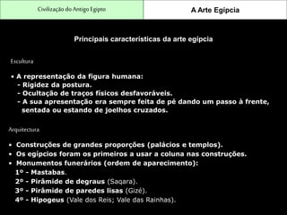 CivilizaçãodoAntigo Egipto A Arte Egípcia
Principais características da arte egípcia
Escultura
• A representação da figura humana:
- Rigidez da postura.
- Ocultação de traços físicos desfavoráveis.
- A sua apresentação era sempre feita de pé dando um passo à frente,
sentada ou estando de joelhos cruzados.
Arquitectura
• Construções de grandes proporções (palácios e templos).
• Os egípcios foram os primeiros a usar a coluna nas construções.
• Monumentos funerários (ordem de aparecimento):
1º - Mastabas.
2º - Pirâmide de degraus (Saqara).
3º - Pirâmide de paredes lisas (Gizé).
4º - Hipogeus (Vale dos Reis; Vale das Rainhas).
 