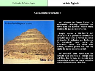 CivilizaçãodoAntigo Egipto A Arte Egípcia
A arquitectura tumular II
No reinado do Faraó Djoser, o
arquitecto Imhotep concebeu um
novo tipo de túmulo muito mais
elaborado que os anteriores.
Pirâmide de Degraus (Saqara)
Surgia assim a PIRÂMIDE DE
DEGRAUS. É a primeira construção
tumular que tem a forma de uma
pirâmide. A solução de Imhotep
foi construir uma série de
Mastabas umas em cima das
outras, usando pedra em vez de
tijolo de barro cozido ao Sol.
No entanto, este novo tipo de
túmulo não afastou a cobiça dos
ladrões. Em breve, os faraós não
poupariam esforços para manter
invioláveis os seus túmulos.
 