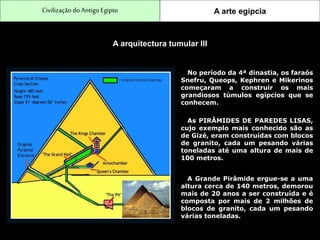 CivilizaçãodoAntigo Egipto A arte egípcia
A arquitectura tumular III
No período da 4ª dinastia, os faraós
Snefru, Queops, Kephren e Mikerinos
começaram a construir os mais
grandiosos túmulos egípcios que se
conhecem.
As PIRÂMIDES DE PAREDES LISAS,
cujo exemplo mais conhecido são as
de Gizé, eram construídas com blocos
de granito, cada um pesando várias
toneladas até uma altura de mais de
100 metros.
A Grande Pirâmide ergue-se a uma
altura cerca de 140 metros, demorou
mais de 20 anos a ser construída e é
composta por mais de 2 milhões de
blocos de granito, cada um pesando
várias toneladas.
 