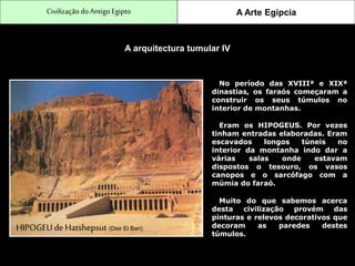 CivilizaçãodoAntigo Egipto A Arte Egípcia
A arquitectura tumular IV
No período das XVIIIª e XIXª
dinastias, os faraós começaram a
construir os seus túmulos no
interior de montanhas.
Eram os HIPOGEUS. Por vezes
tinham entradas elaboradas. Eram
escavados longos túneis no
interior da montanha indo dar a
várias salas onde estavam
dispostos o tesouro, os vasos
canopos e o sarcófago com a
múmia do faraó.
Muito do que sabemos acerca
desta civilização provém das
pinturas e relevos decorativos que
decoram as paredes destes
túmulos.
HIPOGEU deHatshepsut (Deir El Bari)
 