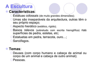 A Escultura Características : Estátuas colossais  (de muito grandes dimensões); Umas são inseparáveis da arquitectura, outras têm o seu próprio espaço; Aspecto hierático  (estático, rígido); Baixos relevos  (sobretudo com escrita hieroglífica)  nas superfícies de pedra, estelas, etc; Estatuetas em pedra, terracota, ouro…; Sarcófagos. Temas : Deuses (com corpo humano e cabeça de animal ou corpo de um animal e cabeça de outro animal); Pessoas. 