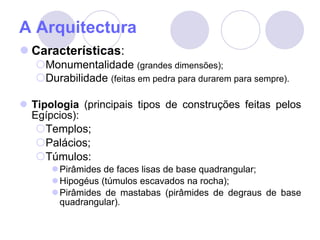 A Arquitectura Características : Monumentalidade  (grandes dimensões); Durabilidade  (feitas em pedra para durarem para sempre). Tipologia  (principais tipos de construções feitas pelos Egípcios): Templos; Palácios; Túmulos: Pirâmides de faces lisas de base quadrangular; Hipogéus (túmulos escavados na rocha); Pirâmides de mastabas (pirâmides de degraus de base quadrangular). 