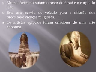    Muitas Artes possuíam o rosto do faraó e o corpo do
    leão.
   Esta arte serviu de veículo para a difusão dos
    preceitos e crenças religiosas.
   Os artistas egípcios foram criadores de uma arte
    anônima.
 