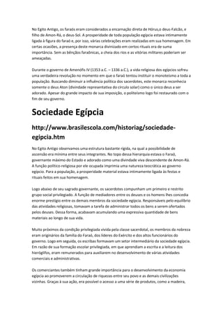 No Egito Antigo, os faraós eram considerados a encarnação direta de Hórus,o deus-Falcão, e
filho de Amon-Rá, o deus-Sol. A prosperidade de toda população egípcia estava intimamente
ligada à figura do faraó e, por isso, várias celebrações eram realizadas em sua homenagem. Em
certas ocasiões, a presença deste monarca divinizado em certos rituais era de suma
importância. Sem as bênçãos faraônicas, a cheia dos rios e as vitórias militares poderiam ser
ameaçadas.
Durante o governo de Amenófis IV (1353 a.C. – 1336 a.C.), a vida religiosa dos egípcios sofreu
uma verdadeira revolução no momento em que o faraó tentou instituir o monoteísmo a toda a
população. Buscando diminuir a influência política dos sacerdotes, este monarca reconhecia
somente o deus Aton (divindade representativa do círculo solar) como o único deus a ser
adorado. Apesar do grande impacto de sua imposição, o politeísmo logo foi restaurado com o
fim de seu governo.
Sociedade Egípcia
http://www.brasilescola.com/historiag/sociedade-
egipcia.htm
No Egito Antigo observamos uma estrutura bastante rígida, na qual a possibilidade de
ascensão era mínima entre seus integrantes. No topo dessa hierarquia estava o Faraó,
governante máximo do Estado e adorado como uma divindade viva descendente de Amon-Rá.
A função político-religiosa por ele ocupada imprimia uma natureza teocrática ao governo
egípcio. Para a população, a prosperidade material estava intimamente ligada às festas e
rituais feitos em sua homenagem.
Logo abaixo de seu sagrado governante, os sacerdotes compunham um primeiro e restrito
grupo social privilegiado. A função de mediadores entre os deuses e os homens lhes concedia
enorme prestígio entre os demais membros da sociedade egípcia. Responsáveis pelo equilíbrio
das atividades religiosas, tomavam a tarefa de administrar todos os bens a serem ofertados
pelos deuses. Dessa forma, acabavam acumulando uma expressiva quantidade de bens
materiais ao longo de sua vida.
Muito próximos da condição privilegiada vivida pela classe sacerdotal, os membros da nobreza
eram originários da família do Faraó, dos líderes do Exército e dos altos funcionários do
governo. Logo em seguida, os escribas formavam um setor intermediário da sociedade egípcia.
Em razão de sua formação escolar privilegiada, em que aprendiam a escrita e a leitura dos
hieróglifos, eram remunerados para auxiliarem no desenvolvimento de várias atividades
comerciais e administrativas.
Os comerciantes também tinham grande importância para o desenvolvimento da economia
egípcia ao promoverem a circulação de riquezas entre seu povo e as demais civilizações
vizinhas. Graças à sua ação, era possível o acesso a uma série de produtos, como a madeira,
 