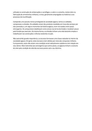 utilizada na construção de embarcações e sarcófagos; o cobre e o estanho, metais úteis na
fabricação de armamentos militares; e ervas, geralmente empregadas na medicina e nos
processos de mumificação.
Compondo uma parcela menos privilegiada da sociedade egípcia, temos os soldados,
camponeses e artesãos. Os soldados viviam dos produtos recebidos em troca dos serviços por
eles prestados e, em alguns momentos da história egípcia, eram recrutados entre povos
estrangeiros. Os camponeses trabalhavam como servos nas terras do Estado e recebiam pouco
pela função que exerciam. Da mesma forma, os artesãos tinham uma vida bastante simples e
trabalhavam nas construções e oficinas existentes no país.
Não exercendo grande importância, os escravos formavam uma classe reduzida no interior da
sociedade egípcia. Em geral, estes escravos eram obtidos por meio das conquistas militares.
Curiosamente, esses não viviam uma condição social radicalmente subalterna com relação aos
seus donos. Mais tolerantes aos estrangeiros que outros povos, os egípcios tinham o costume
de zelar pela condição de vida dos escravos postos sob o seu domínio.
 
