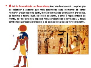 • A Lei da Frontalidade ou Frontalismo tem seu fundamento no princípio
de valorizar o aspecto que mais caracteriza cada elemento do corpo
humano. Desenhado de perfil, o rosto é mostrado ao máximo. De frente,
se resume a forma oval. No rosto de perfil, o olho é representado de
frente, por ser este seu aspecto mais característico e revelador. O tórax
também se apresenta de frente, e as pernas e os pés são vistos de perfil.
 