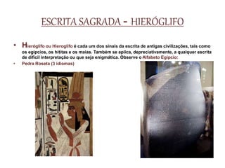 ESCRITA SAGRADA - HIERÓGLIFO
• Hieróglifo ou Hieroglifo é cada um dos sinais da escrita de antigas civilizações, tais como
os egípcios, os hititas e os maias. Também se aplica, depreciativamente, a qualquer escrita
de difícil interpretação ou que seja enigmática. Observe o Alfabeto Egípcio:
• Pedra Roseta (3 idiomas)
 