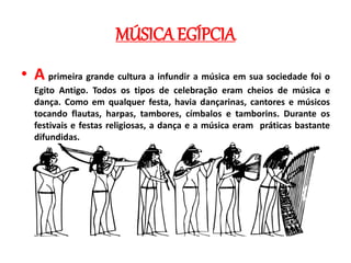 MÚSICA EGÍPCIA
• A primeira grande cultura a infundir a música em sua sociedade foi o
Egito Antigo. Todos os tipos de celebração eram cheios de música e
dança. Como em qualquer festa, havia dançarinas, cantores e músicos
tocando flautas, harpas, tambores, címbalos e tamborins. Durante os
festivais e festas religiosas, a dança e a música eram práticas bastante
difundidas.
 
