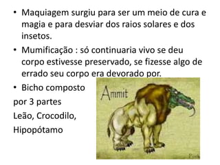 • Maquiagem surgiu para ser um meio de cura e
magia e para desviar dos raios solares e dos
insetos.
• Mumificação : só continuaria vivo se deu
corpo estivesse preservado, se fizesse algo de
errado seu corpo era devorado por.
• Bicho composto
por 3 partes
Leão, Crocodilo,
Hipopótamo
 