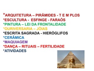 *ARQUITETURA – PIRÂMIDES - T E M PLOS
*ESCULTURA - ESFINGE - FARAÓS
*PINTURA – LEI DA FRONTALIDADE
*OURIVERSARIA – JÓIAS
*ESCRITA SAGRADA - HIERÓGLIFOS
*CERÂMICA
*MAQUIAGEM
*DANÇA – RITUAIS – FERTILIDADE
*ATIVIDADES
 