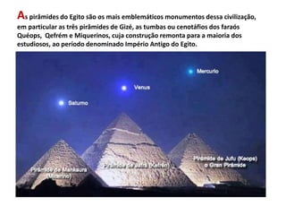 As pirâmides do Egito são os mais emblemáticos monumentos dessa civilização,
em particular as três pirâmides de Gizé, as tumbas ou cenotáfios dos faraós
Quéops, Qefrém e Miquerinos, cuja construção remonta para a maioria dos
estudiosos, ao período denominado Império Antigo do Egito.
 