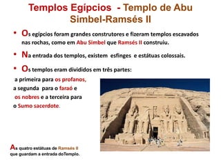Templos Egípcios - Templo de Abu
Simbel-Ramsés II
• Os egípcios foram grandes construtores e fizeram templos escavados
nas rochas, como em Abu Simbel que Ramsés II construiu.
• Na entrada dos templos, existem esfinges e estátuas colossais.
• Os templos eram divididos em três partes:
a primeira para os profanos,
a segunda para o faraó e
os nobres e a terceira para
o Sumo sacerdote.
As quatro estátuas de Ramsés II
que guardam a entrada doTemplo.
 