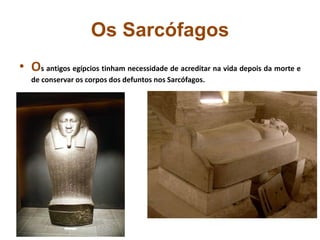 Os Sarcófagos
• Os antigos egípcios tinham necessidade de acreditar na vida depois da morte e
de conservar os corpos dos defuntos nos Sarcófagos.
 