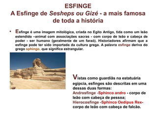 ESFINGE
A Esfinge de Sesheps ou Gizé - a mais famosa
de toda a história
• Esfinge é uma imagem mitológica, criada no Egito Antigo, tida como um leão
estendido –animal com associações sacras - com corpo de leão e cabeça de
poder - ser humano (geralmente de um faraó). Historiadores afirmam que a
esfinge pode ter sido importada da cultura grega. A palavra esfinge deriva do
grego sphingo, que significa estrangular.
Vistas como guardiãs na estatuária
egípcia, esfinges são descritas em uma
dessas duas formas:
Androsfinge -Sphinco andro - corpo de
leão com cabeça de pessoa;
Hierocosfinge -Sphinco Oedipus Rex-
corpo de leão com cabeça de falcão.
 