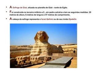 • A Esfinge de Gizé, situada no planalto de Gizé - norte do Egito.
• Foi construída no terceiro milênio a.C., em pedra calcária e tem as seguintes medidas: 20
metros de altura, 6 metros de largura e 57 metros de comprimento.
• A cabeça da esfinge representa o faraó Qefrém ou de seu irmão Djedefré.
 