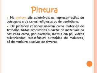▪ Na pintura são admiráveis as representações de
paisagens e de cenas religiosas ou do quotidiano.
▪ Os pintores romanos usavam como materias de
trabalho tintas produzidas a partir de materiais da
natureza como, por exemplo, metais em pó, vidros
pulverizados, substâncias extraídas de moluscos,
pó de madeira e seivas de árvores.
 