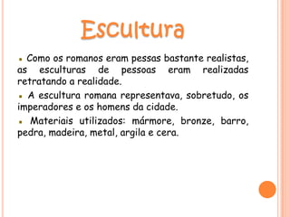 ▪ Como os romanos eram pessas bastante realistas,
as esculturas de pessoas eram realizadas
retratando a realidade.
▪ A escultura romana representava, sobretudo, os
imperadores e os homens da cidade.
▪ Materiais utilizados: mármore, bronze, barro,
pedra, madeira, metal, argila e cera.
 