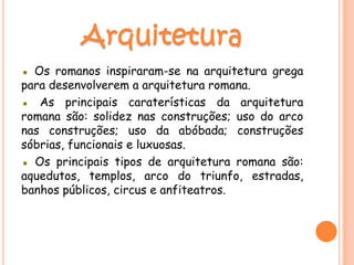 ▪ Os romanos inspiraram-se na arquitetura grega
para desenvolverem a arquitetura romana.
▪ As principais caraterísticas da arquitetura
romana são: solidez nas construções; uso do arco
nas construções; uso da abóbada; construções
sóbrias, funcionais e luxuosas.
▪ Os principais tipos de arquitetura romana são:
aquedutos, templos, arco do triunfo, estradas,
banhos públicos, circus e anfiteatros.
 