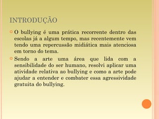 INTRODUÇÃO O bullying é uma prática recorrente dentro das escolas já a algum tempo, mas recentemente vem tendo uma repercussão midiática mais atenciosa em torno do tema. Sendo a arte uma área que lida com a sensibilidade do ser humano, resolvi aplicar uma atividade relativa ao bullying e como a arte pode ajudar a entender e combater essa agressividade gratuita do bullying. 