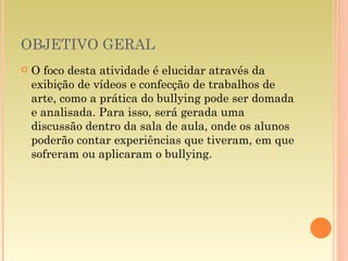 OBJETIVO GERAL O foco desta atividade é elucidar através da exibição de vídeos e confecção de trabalhos de arte, como a prática do bullying pode ser domada e analisada. Para isso, será gerada uma discussão dentro da sala de aula, onde os alunos poderão contar experiências que tiveram, em que sofreram ou aplicaram o bullying.  