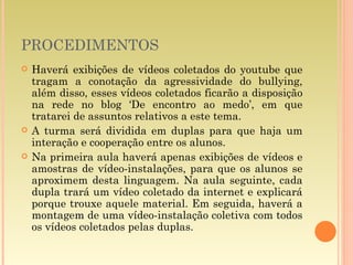 PROCEDIMENTOS Haverá exibições de vídeos coletados do youtube que tragam a conotação da agressividade do bullying, além disso, esses vídeos coletados ficarão a disposição na rede no blog ‘De encontro ao medo’, em que tratarei de assuntos relativos a este tema. A turma será dividida em duplas para que haja um interação e cooperação entre os alunos. Na primeira aula haverá apenas exibições de vídeos e amostras de vídeo-instalações, para que os alunos se aproximem desta linguagem. Na aula seguinte, cada dupla trará um vídeo coletado da internet e explicará porque trouxe aquele material. Em seguida, haverá a montagem de uma vídeo-instalação coletiva com todos os vídeos coletados pelas duplas. 
