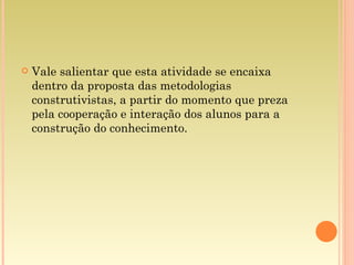 Vale salientar que esta atividade se encaixa dentro da proposta das metodologias construtivistas, a partir do momento que preza pela cooperação e interação dos alunos para a construção do conhecimento. 